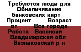 Требуются люди для Обналичивания банковских карт  › Процент ­ 25 › Возраст от ­ 18 - Все города Работа » Вакансии   . Владимирская обл.,Вязниковский р-н